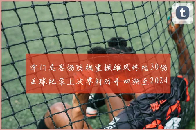 津门虎客场防线重振雄风终结30场丢球纪录上次零封对手回溯至2024年