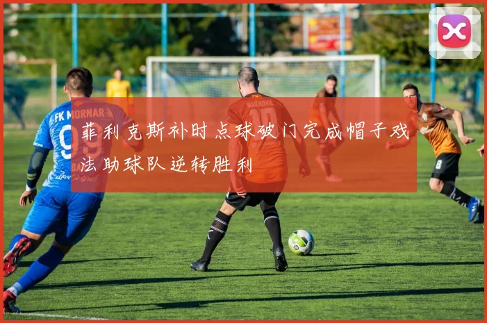 菲利克斯补时点球破门完成帽子戏法助球队逆转胜利