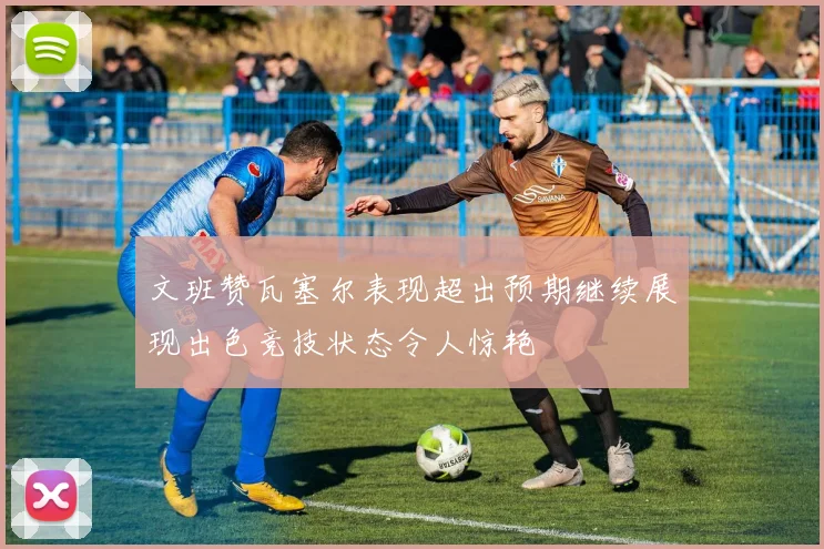 文班赞瓦塞尔表现超出预期继续展现出色竞技状态令人惊艳