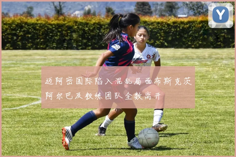 迈阿密国际陷入混乱局面布斯克茨阿尔巴及教练团队全数离开