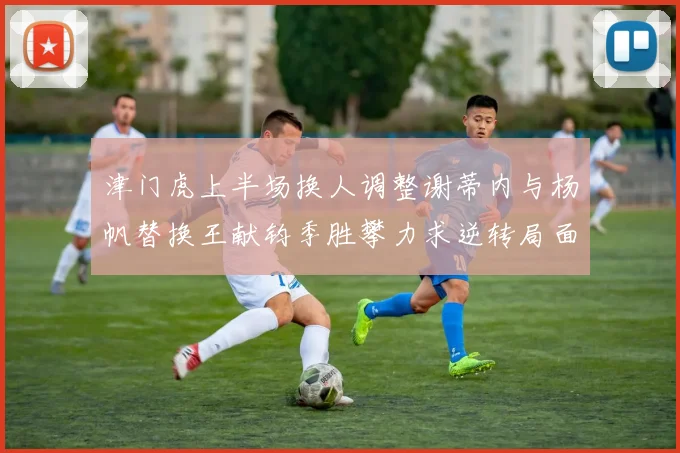 津门虎上半场换人调整谢蒂内与杨帆替换王献钧季胜攀力求逆转局面