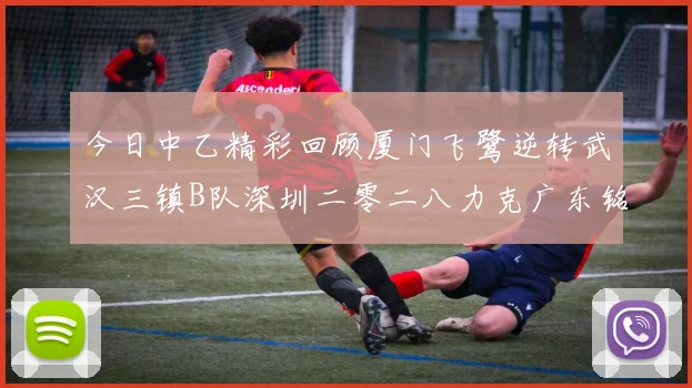 今日中乙精彩回顾厦门飞鹭逆转武汉三镇B队深圳二零二八力克广东铭途