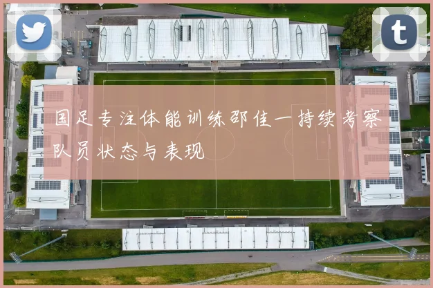 国足专注体能训练邵佳一持续考察队员状态与表现